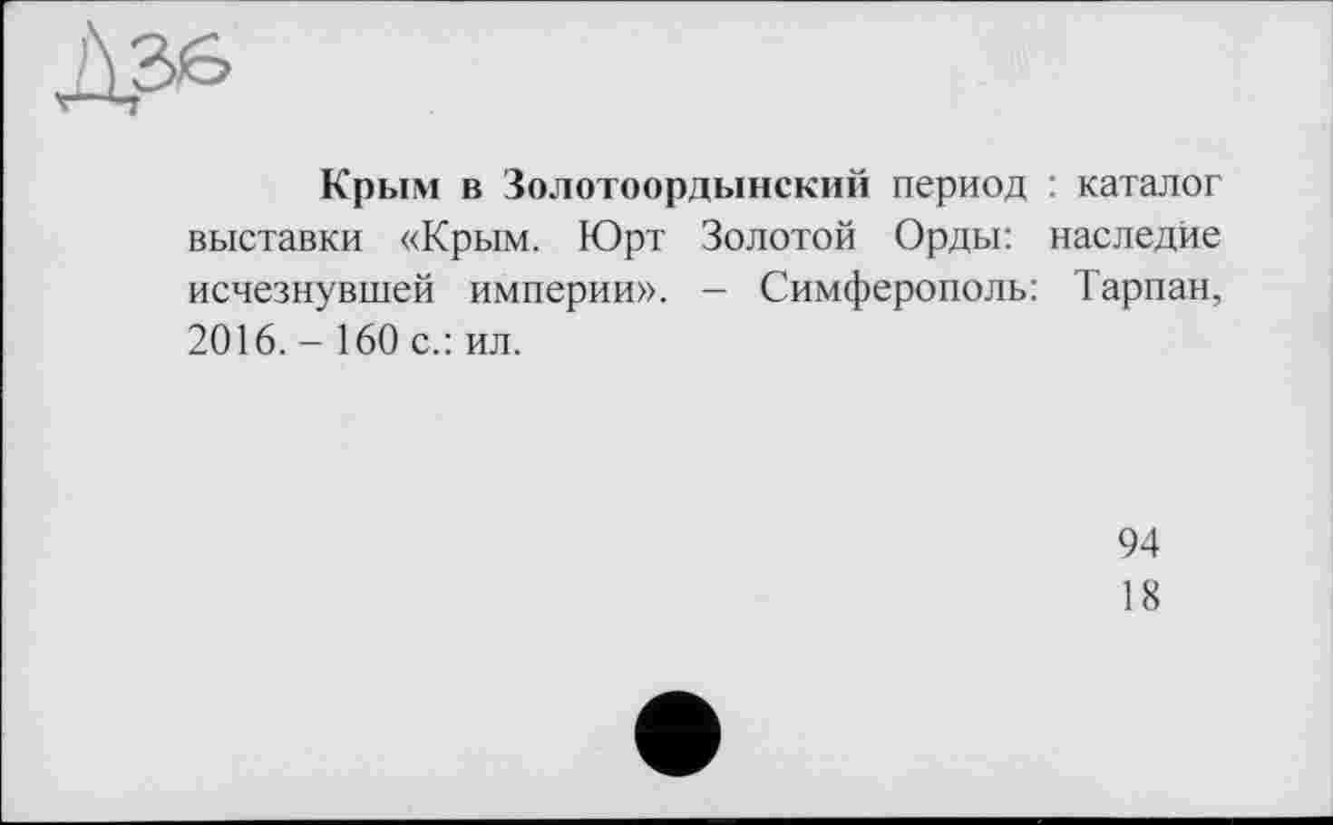 ﻿Крым в Золотоордынский период : каталог выставки «Крым. Юрт Золотой Орды: наследие исчезнувшей империи». - Симферополь: Тарпан, 2016. - 160 с.: ил.
94
18